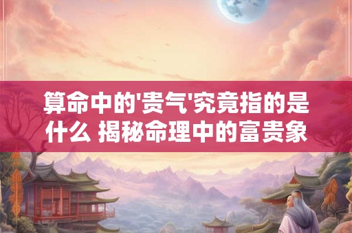 算命中的'贵气'究竟指的是什么 揭秘命理中的富贵象征