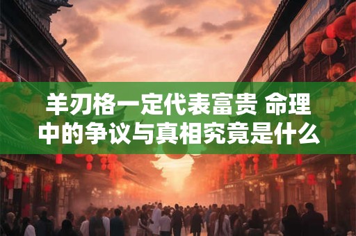 羊刃格一定代表富贵 命理中的争议与真相究竟是什么