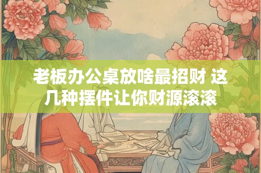 老板办公桌放啥最招财 这几种摆件让你财源滚滚