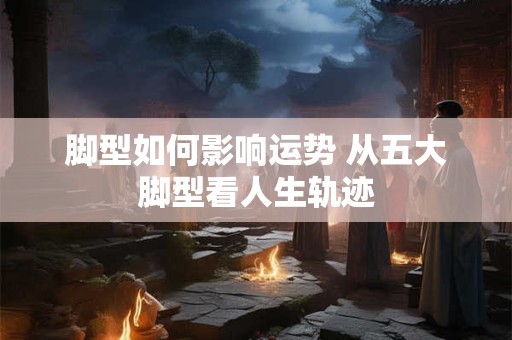 脚型如何影响运势 从五大脚型看人生轨迹