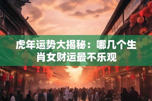 虎年运势大揭秘：哪几个生肖女财运最不乐观