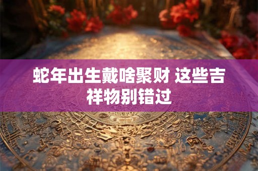 蛇年出生戴啥聚财 这些吉祥物别错过
