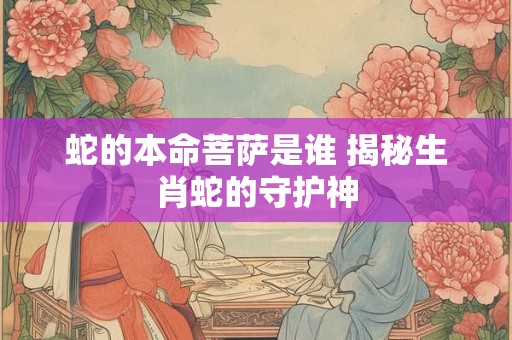 蛇的本命菩萨是谁 揭秘生肖蛇的守护神