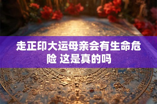 走正印大运母亲会有生命危险 这是真的吗