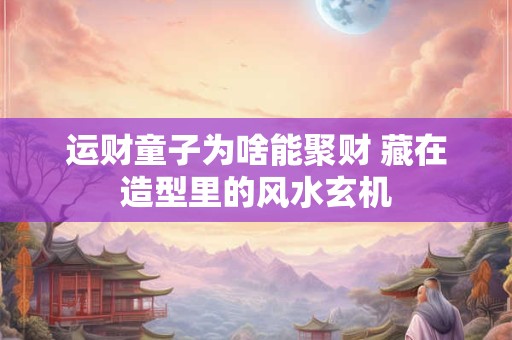 运财童子为啥能聚财 藏在造型里的风水玄机