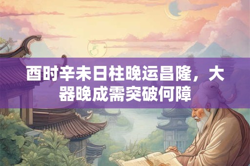 酉时辛未日柱晚运昌隆，大器晚成需突破何障
