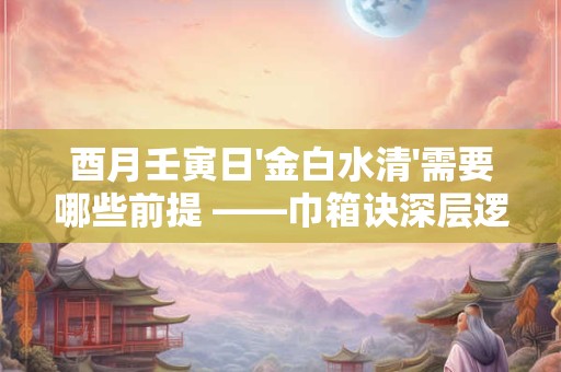 酉月壬寅日'金白水清'需要哪些前提 ——巾箱诀深层逻辑