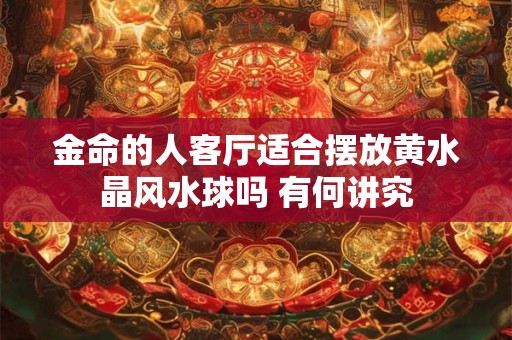 金命的人客厅适合摆放黄水晶风水球吗 有何讲究