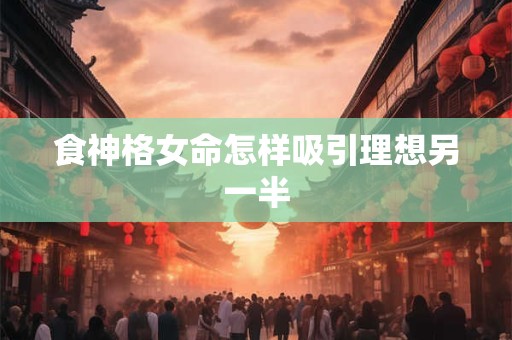 食神格女命怎样吸引理想另一半 食神格女命怎样吸引理想另一半