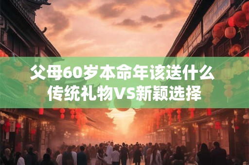 父母60岁本命年该送什么 传统礼物VS新颖选择