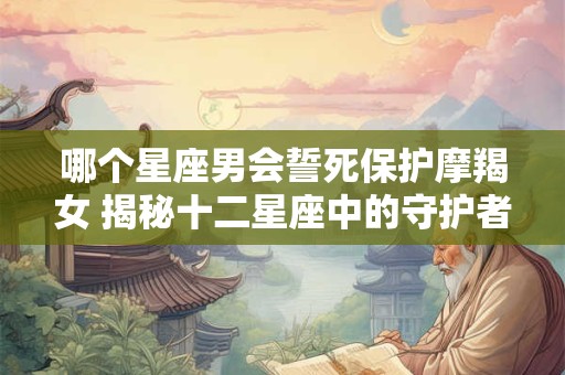 哪个星座男会誓死保护摩羯女 揭秘十二星座中的守护者