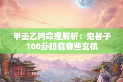 甲壬乙丙命理解析：鬼谷子100卦暗藏哪些玄机