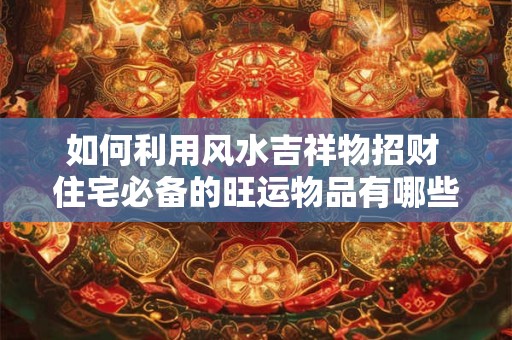 如何利用风水吉祥物招财 住宅必备的旺运物品有哪些