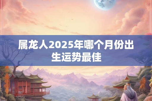 属龙人2025年哪个月份出生运势最佳