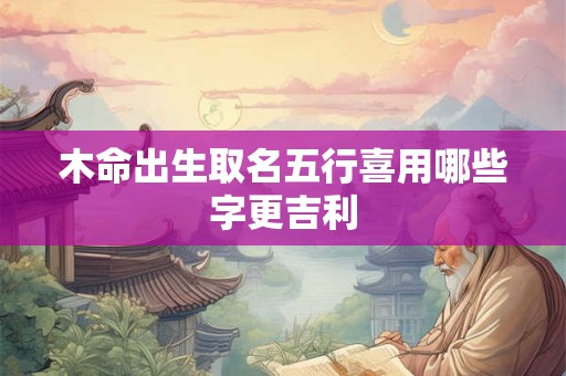 木命出生取名五行喜用哪些字更吉利