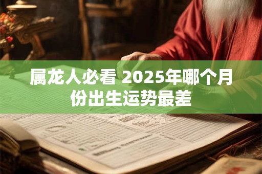 属龙人必看 2025年哪个月份出生运势最差 属龙人必看 2025年哪个月份出生运势最差