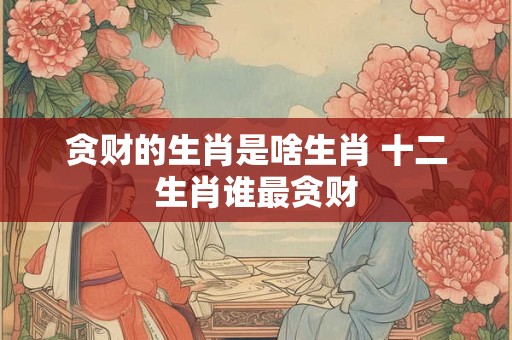 贪财的生肖是啥生肖 十二生肖谁最贪财