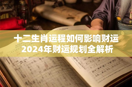 十二生肖运程如何影响财运 2024年财运规划全解析