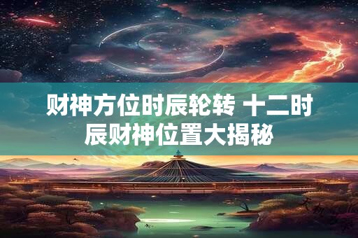 财神方位时辰轮转 十二时辰财神位置大揭秘