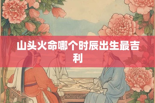 山头火命哪个时辰出生最吉利