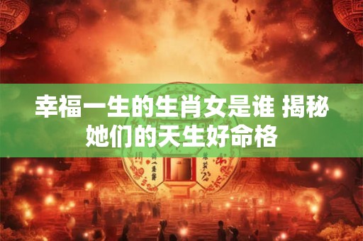 详细阅读:幸福一生的生肖女是谁 揭秘她们的天生好命格 幸福一生的生肖女是谁 揭秘她们的天生好命格