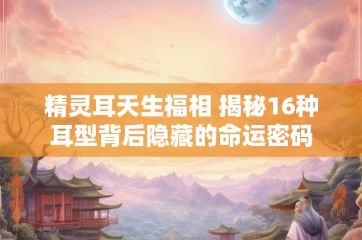 精灵耳天生福相 揭秘16种耳型背后隐藏的命运密码