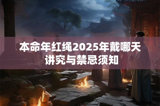 本命年红绳2025年戴哪天 讲究与禁忌须知