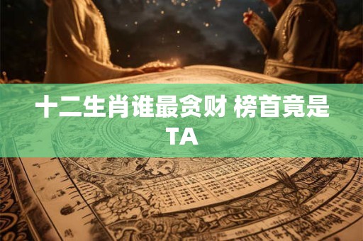 十二生肖谁最贪财 榜首竟是TA