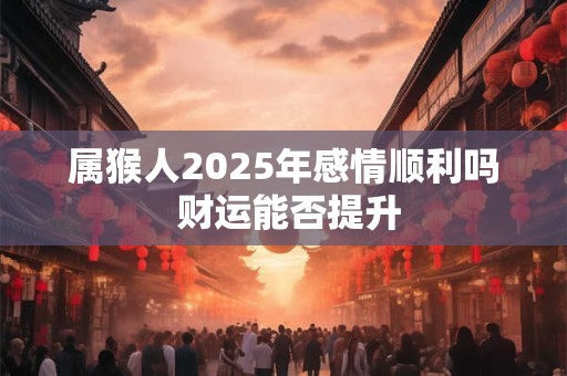 属猴人2025年感情顺利吗 财运能否提升