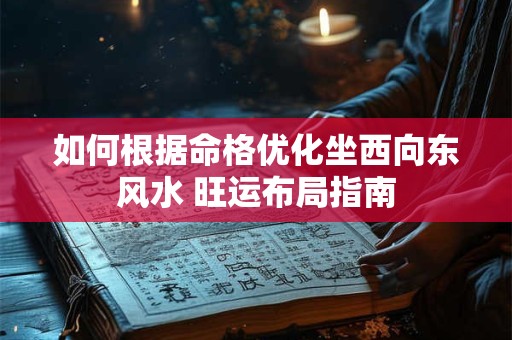 如何根据命格优化坐西向东风水 旺运布局指南