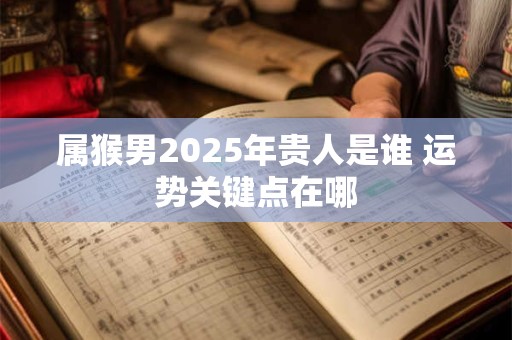 属猴男2025年贵人是谁 运势关键点在哪