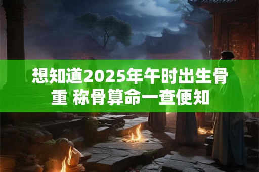 想知道2025年午时出生骨重 称骨算命一查便知