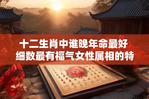 十二生肖中谁晚年命最好 细数最有福气女性属相的特点
