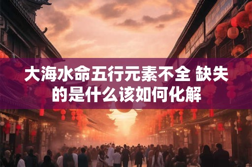 大海水命五行元素不全 缺失的是什么该如何化解