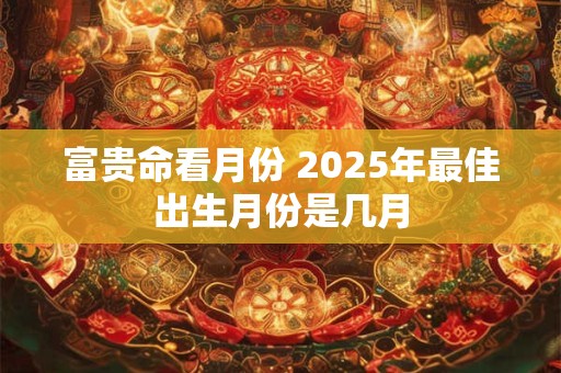 富贵命看月份 2025年最佳出生月份是几月