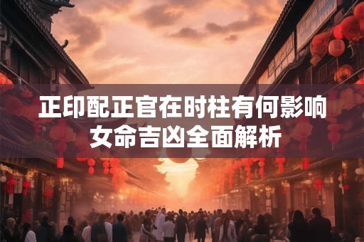 正印配正官在时柱有何影响 女命吉凶全面解析