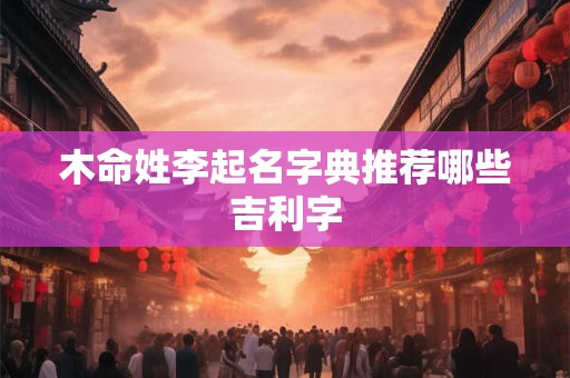 木命姓李起名字典推荐哪些吉利字