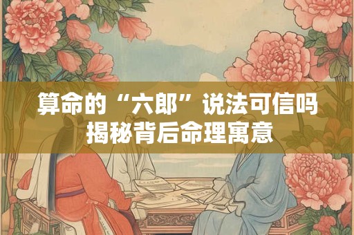 算命的“六郎”说法可信吗 揭秘背后命理寓意