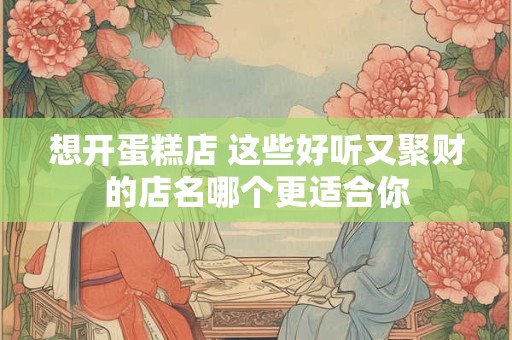 想开蛋糕店 这些好听又聚财的店名哪个更适合你