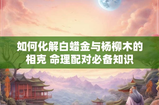 如何化解白蜡金与杨柳木的相克 命理配对必备知识