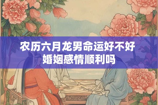 农历六月龙男命运好不好 婚姻感情顺利吗