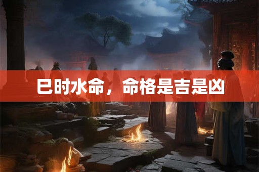 巳时水命，命格是吉是凶