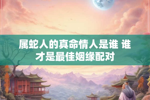 属蛇人的真命情人是谁 谁才是最佳姻缘配对