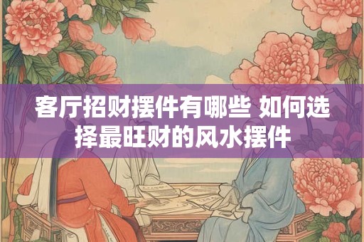 客厅招财摆件有哪些 如何选择最旺财的风水摆件