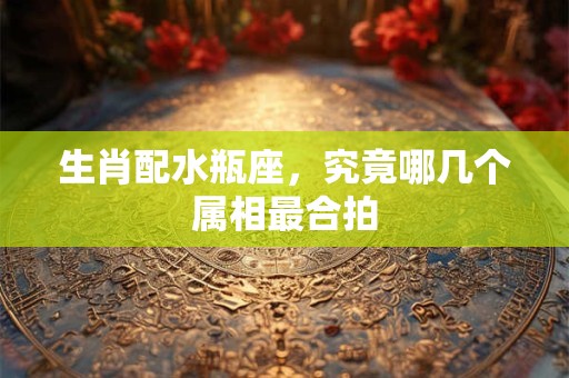生肖配水瓶座，究竟哪几个属相最合拍