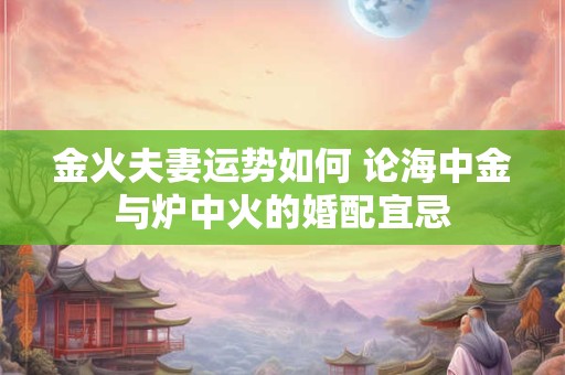 金火夫妻运势如何 论海中金与炉中火的婚配宜忌