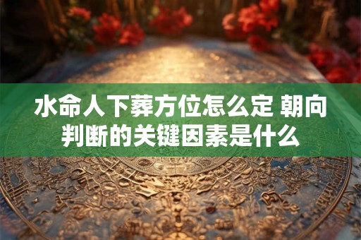 水命人下葬方位怎么定 朝向判断的关键因素是什么