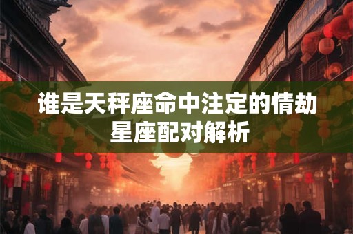 谁是天秤座命中注定的情劫 星座配对解析