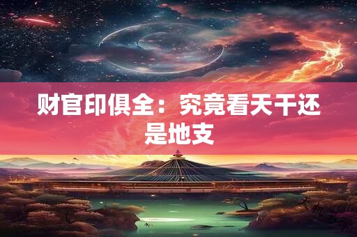 财官印俱全：究竟看天干还是地支