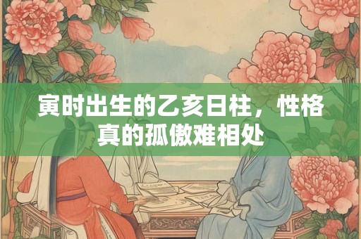 寅时出生的乙亥日柱，性格真的孤傲难相处